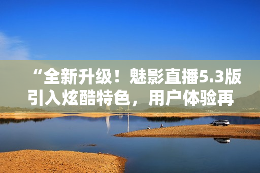“全新升級！魅影直播5.3版引入炫酷特色，用戶體驗再提升！”