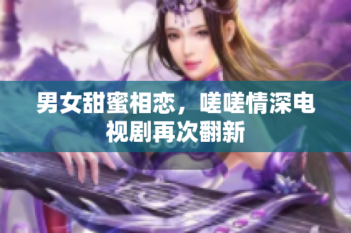 男女甜蜜相戀，嗟嗟情深電視劇再次翻新