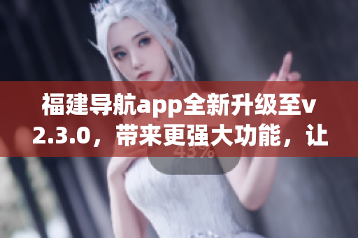 福建導(dǎo)航app全新升級(jí)至v2.3.0，帶來(lái)更強(qiáng)大功能，讓您的出行更便捷