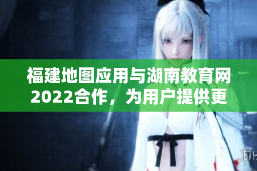 福建地圖應(yīng)用與湖南教育網(wǎng)2022合作，為用戶提供更多教育資源