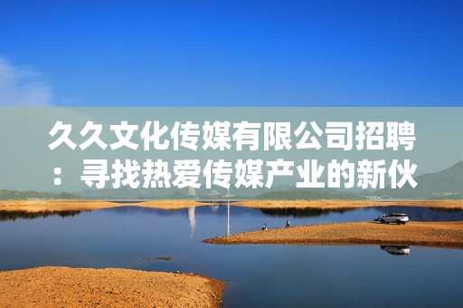 久久文化傳媒有限公司招聘：尋找熱愛(ài)傳媒產(chǎn)業(yè)的新伙伴，期待您的加入！