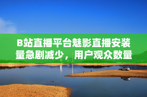 B站直播平臺魅影直播安裝量急劇減少，用戶觀眾數(shù)量下滑 