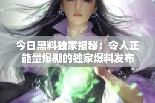 今日黑料獨家揭秘：令人正能量爆棚的獨家爆料發(fā)布