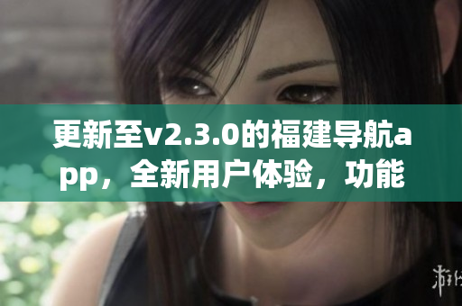 更新至v2.3.0的福建導(dǎo)航app，全新用戶體驗，功能全面升級