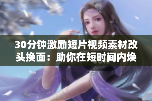 30分鐘激勵(lì)短片視頻素材改頭換面：助你在短時(shí)間內(nèi)煥發(fā)動(dòng)力，激發(fā)潛能
