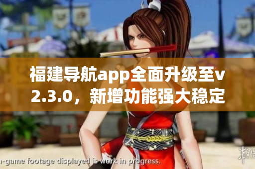 福建導(dǎo)航app全面升級至v2.3.0，新增功能強大穩(wěn)定