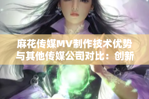 麻花傳媒MV制作技術(shù)優(yōu)勢與其他傳媒公司對比：創(chuàng)新力以及制作質(zhì)量持續(xù)提升