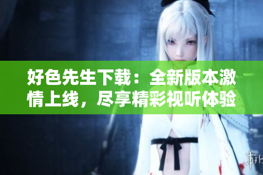 好色先生下載：全新版本激情上線，盡享精彩視聽體驗(yàn)