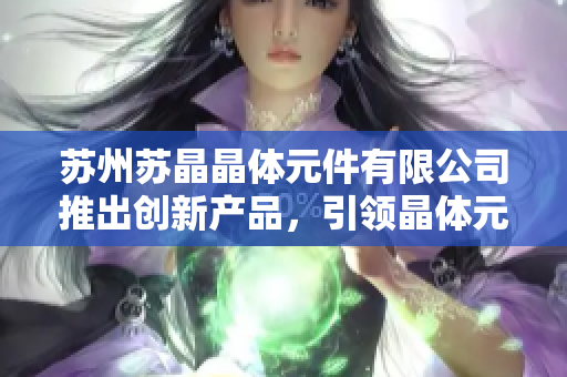 蘇州蘇晶晶體元件有限公司推出創(chuàng)新產(chǎn)品，引領(lǐng)晶體元件行業(yè)潮流
