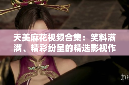 天美麻花視頻合集：笑料滿滿、精彩紛呈的精選影視作品