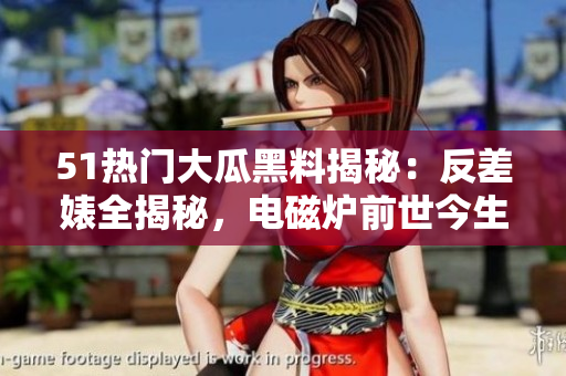 51熱門大瓜黑料揭秘：反差婊全揭秘，電磁爐前世今生