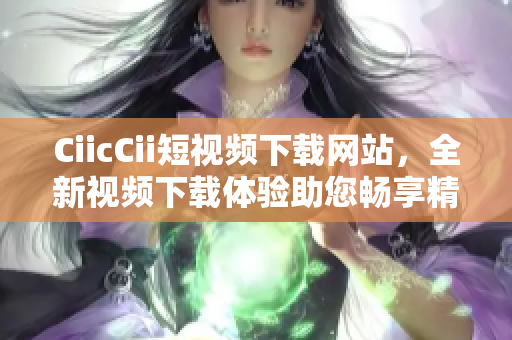 CiicCii短視頻下載網(wǎng)站，全新視頻下載體驗助您暢享精彩內(nèi)容