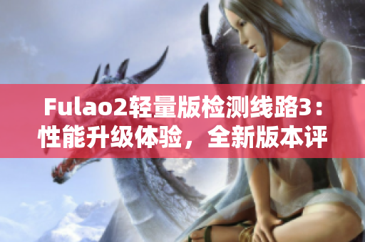 Fulao2輕量版檢測(cè)線路3：性能升級(jí)體驗(yàn)，全新版本評(píng)測(cè)分享