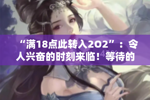 “滿18點(diǎn)此轉(zhuǎn)入2O2”：令人興奮的時(shí)刻來(lái)臨！等待的2022年終于到來(lái) 