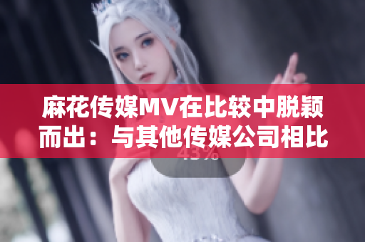 麻花傳媒MV在比較中脫穎而出：與其他傳媒公司相比，何以有別？
