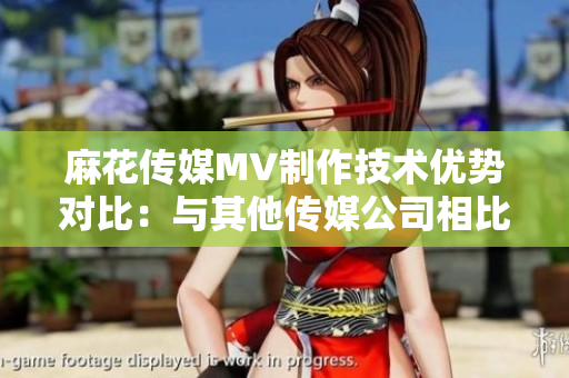麻花傳媒MV制作技術(shù)優(yōu)勢對比：與其他傳媒公司相比的優(yōu)勢分析