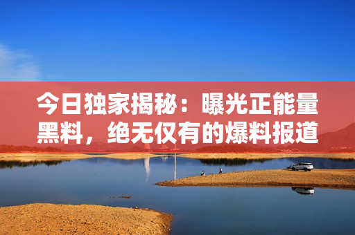 今日獨家揭秘：曝光正能量黑料，絕無僅有的爆料報道