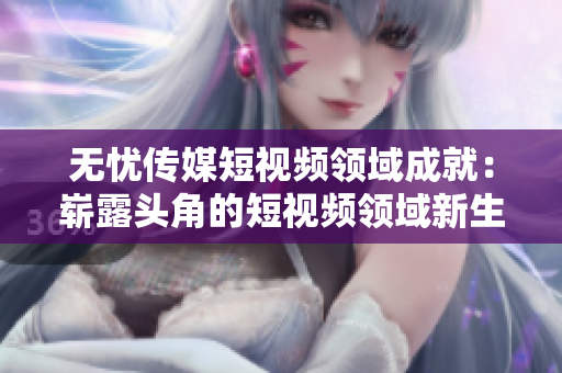 無憂傳媒短視頻領(lǐng)域成就：嶄露頭角的短視頻領(lǐng)域新生力量