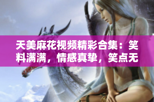 天美麻花視頻精彩合集：笑料滿滿，情感真摯，笑點無限，讓你肆意暢笑，感受心靈治愈