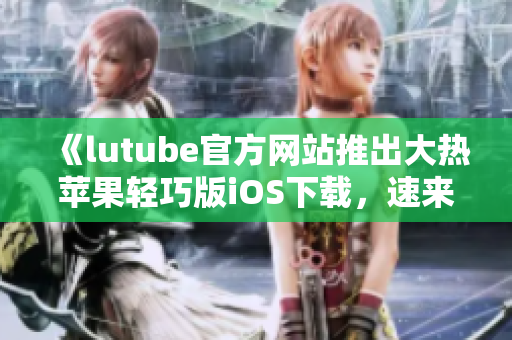 《lutube官方網(wǎng)站推出大熱蘋果輕巧版iOS下載，速來體驗(yàn)！》