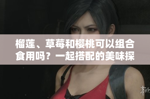 榴蓮、草莓和櫻桃可以組合食用嗎？一起搭配的美味探索