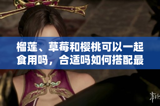 榴蓮、草莓和櫻桃可以一起食用嗎，合適嗎如何搭配最佳？