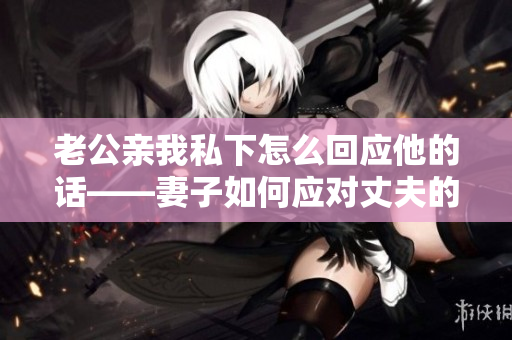 老公親我私下怎么回應(yīng)他的話——妻子如何應(yīng)對丈夫的親昵行為