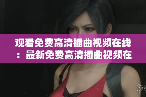 觀看免費高清插曲視頻在線：最新免費高清插曲視頻在線觀看分享
