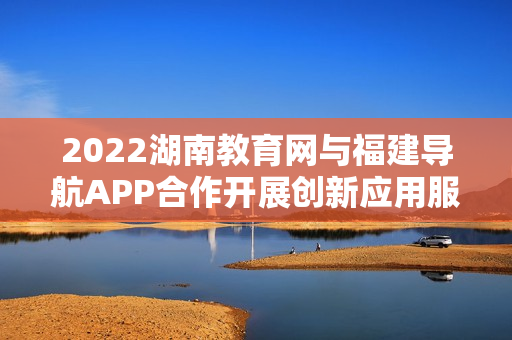 2022湖南教育網(wǎng)與福建導航APP合作開展創(chuàng)新應用服務