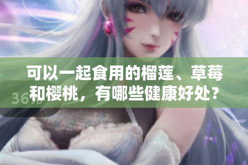 可以一起食用的榴蓮、草莓和櫻桃，有哪些健康好處？