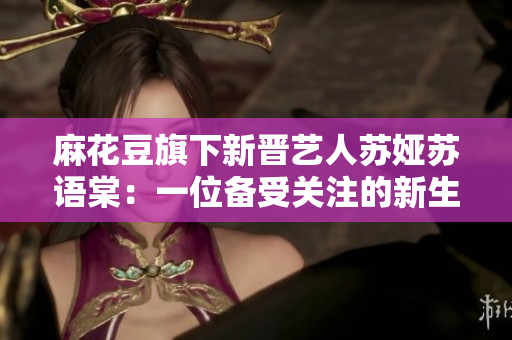 麻花豆旗下新晉藝人蘇婭蘇語棠：一位備受關(guān)注的新生代藝人