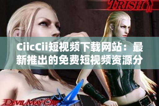 CiicCii短視頻下載網(wǎng)站：最新推出的免費短視頻資源分享平臺