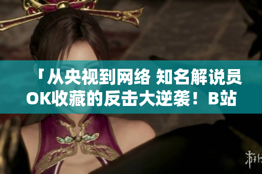 「從央視到網(wǎng)絡(luò) 知名解說員OK收藏的反擊大逆襲！B站全新熱門視頻賞析：刺激戰(zhàn)場(chǎng)全軍出擊」