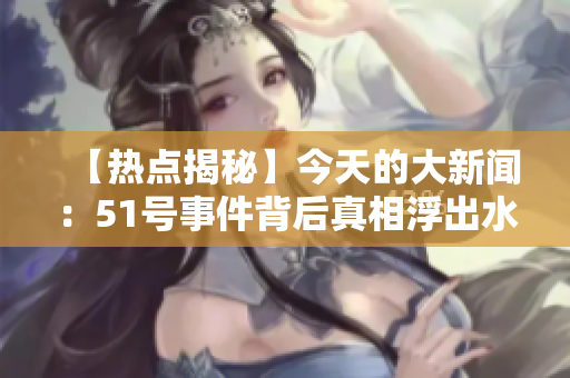 【熱點(diǎn)揭秘】今天的大新聞：51號(hào)事件背后真相浮出水面