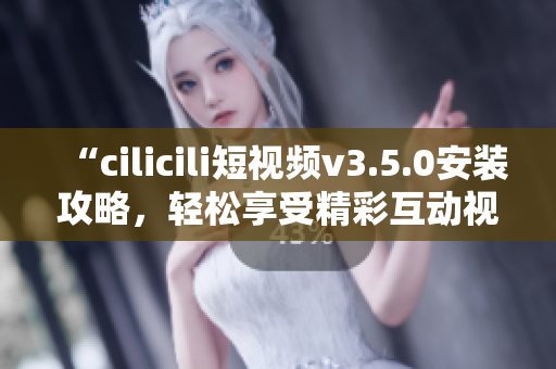 “cilicili短視頻v3.5.0安裝攻略，輕松享受精彩互動(dòng)視頻體驗(yàn)”