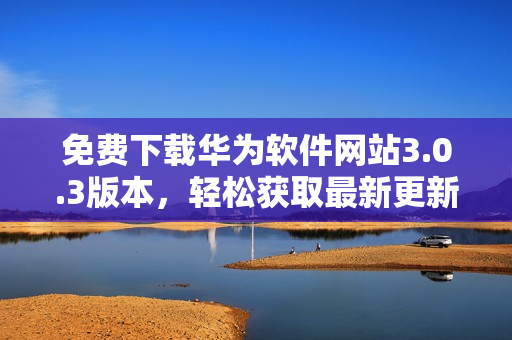 免費下載華為軟件網(wǎng)站3.0.3版本，輕松獲取最新更新