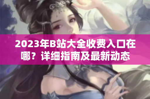 2023年B站大全收費入口在哪？詳細(xì)指南及最新動態(tài)