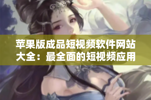 蘋果版成品短視頻軟件網(wǎng)站大全：最全面的短視頻應(yīng)用匯總，助您潛心創(chuàng)作精彩作品