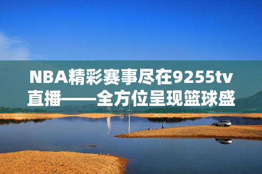 NBA精彩賽事盡在9255tv直播——全方位呈現(xiàn)籃球盛宴