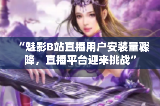 “魅影B站直播用戶安裝量驟降，直播平臺(tái)迎來(lái)挑戰(zhàn)”