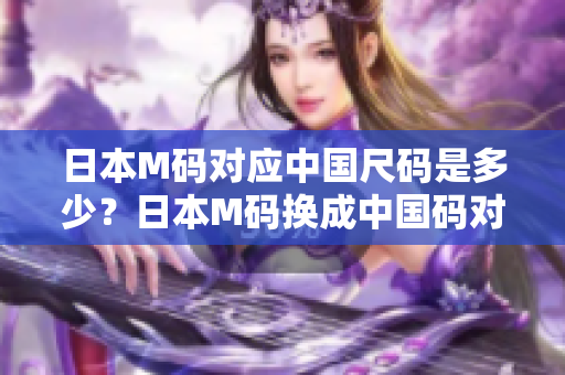 日本M碼對(duì)應(yīng)中國(guó)尺碼是多少？日本M碼換成中國(guó)碼對(duì)照表及詳細(xì)解釋