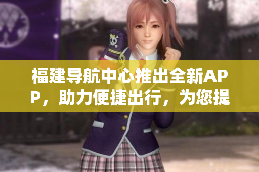 福建導(dǎo)航中心推出全新APP，助力便捷出行，為您提供精準(zhǔn)導(dǎo)航服務(wù)