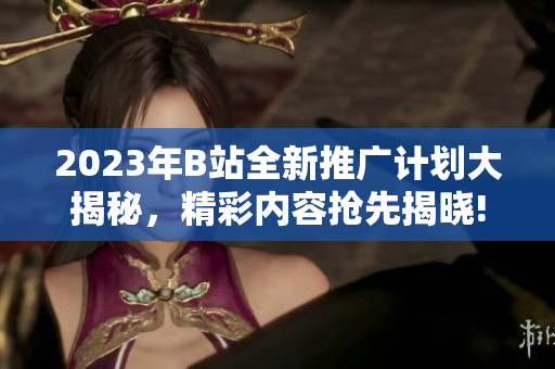 2023年B站全新推廣計劃大揭秘，精彩內(nèi)容搶先揭曉!