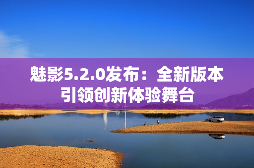 魅影5.2.0發(fā)布：全新版本引領(lǐng)創(chuàng)新體驗(yàn)舞臺