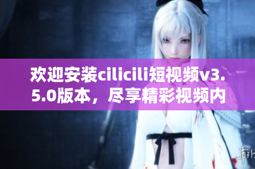 歡迎安裝cilicili短視頻v3.5.0版本，盡享精彩視頻內(nèi)容