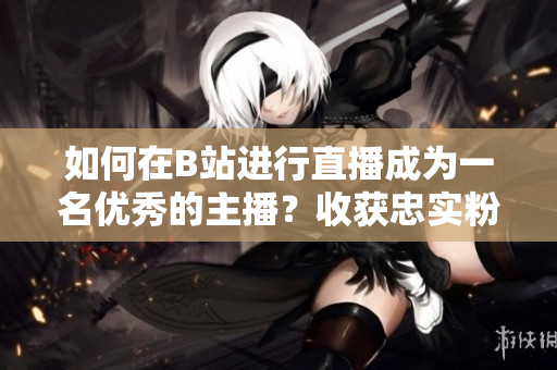 如何在B站進(jìn)行直播成為一名優(yōu)秀的主播？收獲忠實(shí)粉絲的方法總結(jié)