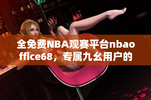 全免費NBA觀賽平臺nbaoffice68，專屬九幺用戶的暢快觀賽體驗