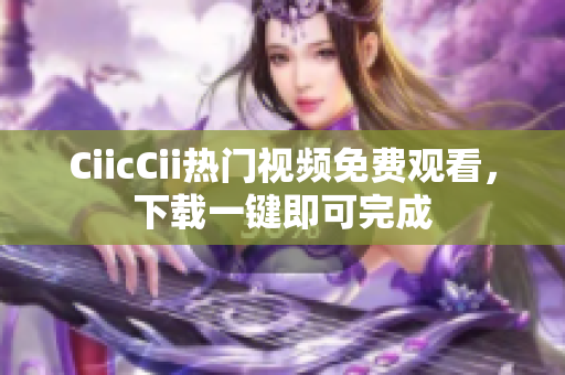 CiicCii熱門視頻免費(fèi)觀看，下載一鍵即可完成