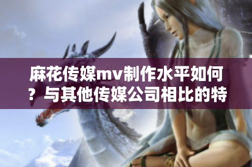 麻花傳媒mv制作水平如何？與其他傳媒公司相比的特色有哪些？