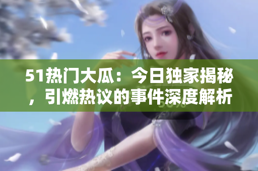 51熱門大瓜：今日獨(dú)家揭秘，引燃熱議的事件深度解析